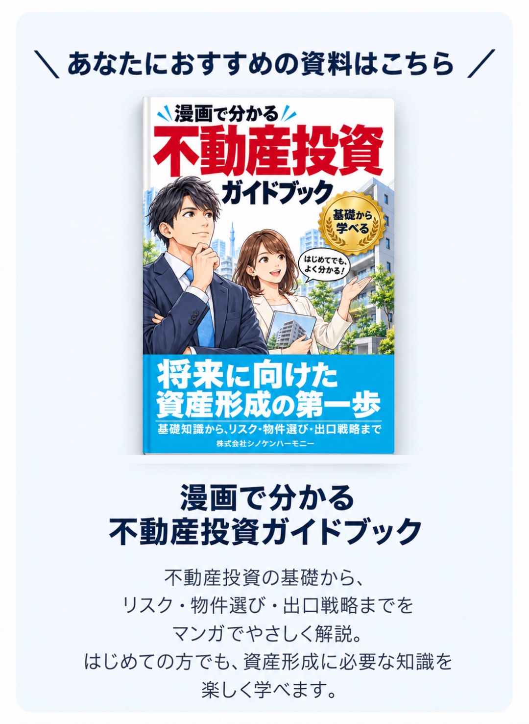 あなたにおすすめの資料はこちら 漫画で分かる不動産投資ガイドブック。不動産投資の基礎から、リスク・物件選び・出口戦略までをマンガでやさしく解説。はじめての方でも、資産形成に必要な知識を楽しく学べます。