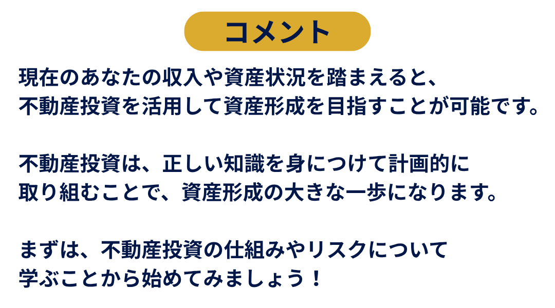 コメント。現在のあなたの収入や資産状況を踏まえると、不動産投資を活用して資産形成を目指すことが可能です。不動産投資は、正しい知識を身につけて計画的に取り組むことで、資産形成の大きな一歩になります。まずは、不動産投資の仕組みやリスクについて学ぶことから始めてみましょう！